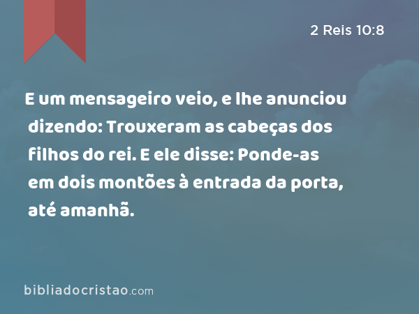 E um mensageiro veio, e lhe anunciou dizendo: Trouxeram as cabeças dos filhos do rei. E ele disse: Ponde-as em dois montões à entrada da porta, até amanhã. - 2 Reis 10:8