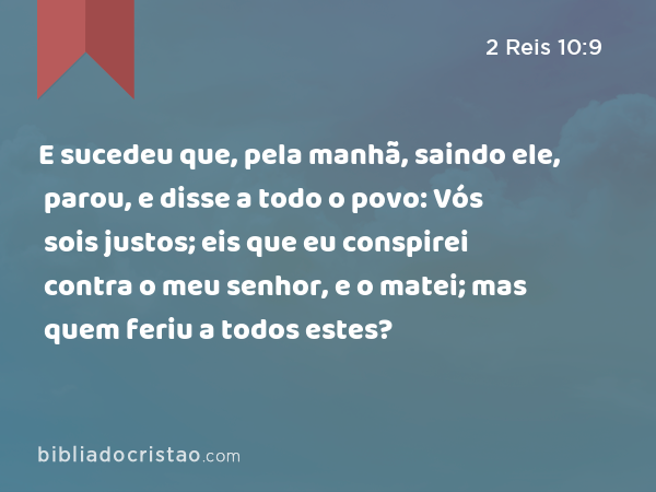 E sucedeu que, pela manhã, saindo ele, parou, e disse a todo o povo: Vós sois justos; eis que eu conspirei contra o meu senhor, e o matei; mas quem feriu a todos estes? - 2 Reis 10:9