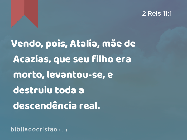 Vendo, pois, Atalia, mãe de Acazias, que seu filho era morto, levantou-se, e destruiu toda a descendência real. - 2 Reis 11:1