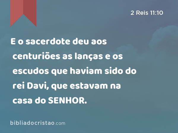 E o sacerdote deu aos centuriões as lanças e os escudos que haviam sido do rei Davi, que estavam na casa do SENHOR. - 2 Reis 11:10