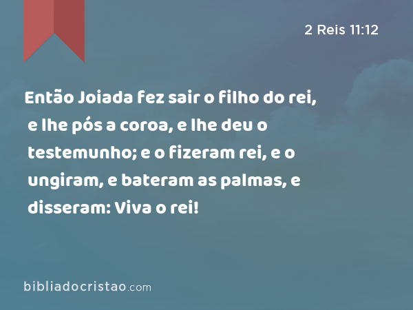 Então Joiada fez sair o filho do rei, e lhe pós a coroa, e lhe deu o testemunho; e o fizeram rei, e o ungiram, e bateram as palmas, e disseram: Viva o rei! - 2 Reis 11:12