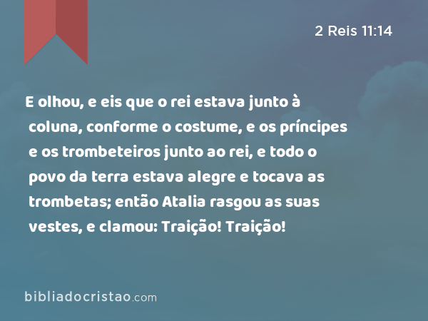 E olhou, e eis que o rei estava junto à coluna, conforme o costume, e os príncipes e os trombeteiros junto ao rei, e todo o povo da terra estava alegre e tocava as trombetas; então Atalia rasgou as suas vestes, e clamou: Traição! Traição! - 2 Reis 11:14