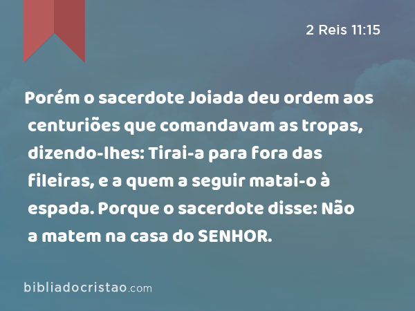 Porém o sacerdote Joiada deu ordem aos centuriões que comandavam as tropas, dizendo-lhes: Tirai-a para fora das fileiras, e a quem a seguir matai-o à espada. Porque o sacerdote disse: Não a matem na casa do SENHOR. - 2 Reis 11:15