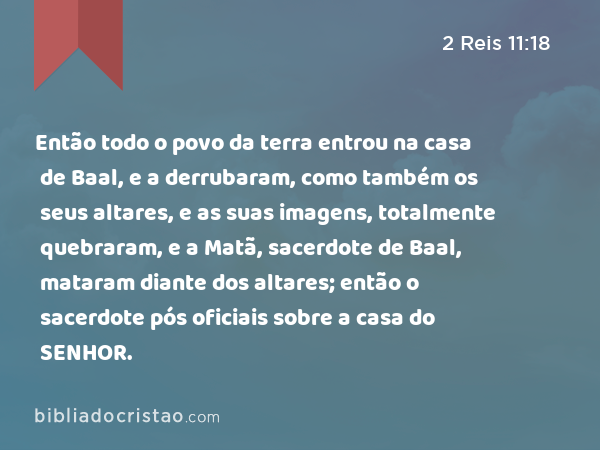 Então todo o povo da terra entrou na casa de Baal, e a derrubaram, como também os seus altares, e as suas imagens, totalmente quebraram, e a Matã, sacerdote de Baal, mataram diante dos altares; então o sacerdote pós oficiais sobre a casa do SENHOR. - 2 Reis 11:18