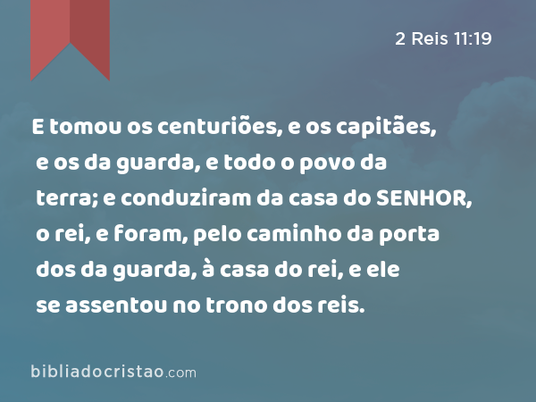 E tomou os centuriões, e os capitães, e os da guarda, e todo o povo da terra; e conduziram da casa do SENHOR, o rei, e foram, pelo caminho da porta dos da guarda, à casa do rei, e ele se assentou no trono dos reis. - 2 Reis 11:19