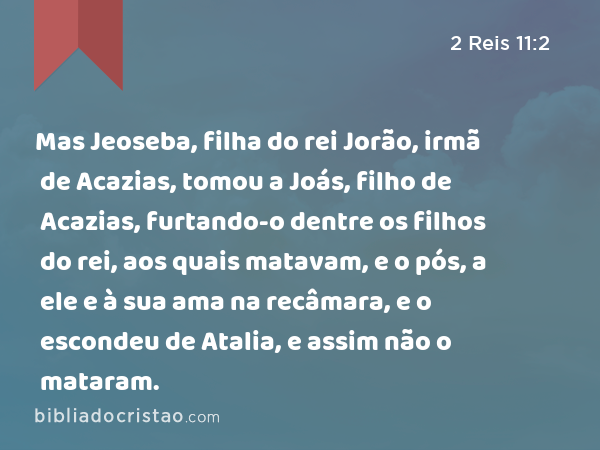 Mas Jeoseba, filha do rei Jorão, irmã de Acazias, tomou a Joás, filho de Acazias, furtando-o dentre os filhos do rei, aos quais matavam, e o pós, a ele e à sua ama na recâmara, e o escondeu de Atalia, e assim não o mataram. - 2 Reis 11:2