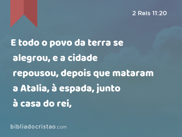 E todo o povo da terra se alegrou, e a cidade repousou, depois que mataram a Atalia, à espada, junto à casa do rei, - 2 Reis 11:20