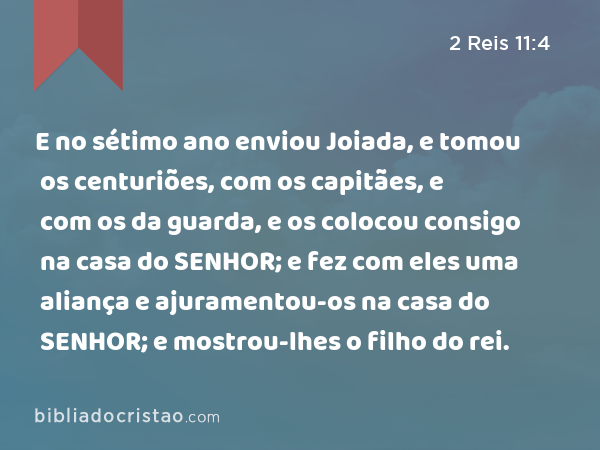 E no sétimo ano enviou Joiada, e tomou os centuriões, com os capitães, e com os da guarda, e os colocou consigo na casa do SENHOR; e fez com eles uma aliança e ajuramentou-os na casa do SENHOR; e mostrou-lhes o filho do rei. - 2 Reis 11:4