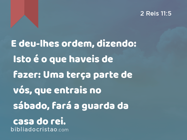 E deu-lhes ordem, dizendo: Isto é o que haveis de fazer: Uma terça parte de vós, que entrais no sábado, fará a guarda da casa do rei. - 2 Reis 11:5