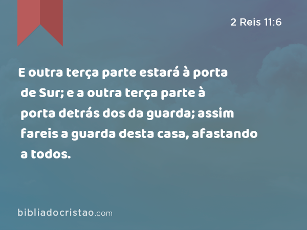 E outra terça parte estará à porta de Sur; e a outra terça parte à porta detrás dos da guarda; assim fareis a guarda desta casa, afastando a todos. - 2 Reis 11:6