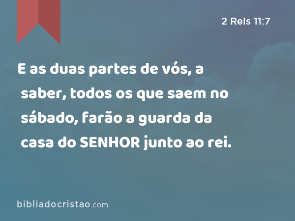 E as duas partes de vós, a saber, todos os que saem no sábado, farão a guarda da casa do SENHOR junto ao rei. - 2 Reis 11:7