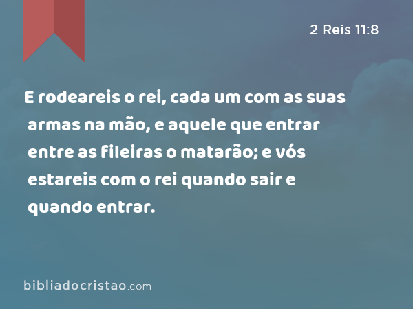 E rodeareis o rei, cada um com as suas armas na mão, e aquele que entrar entre as fileiras o matarão; e vós estareis com o rei quando sair e quando entrar. - 2 Reis 11:8