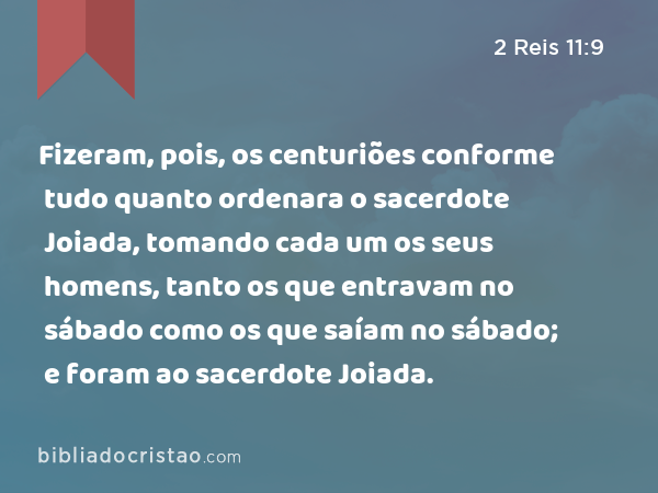 Fizeram, pois, os centuriões conforme tudo quanto ordenara o sacerdote Joiada, tomando cada um os seus homens, tanto os que entravam no sábado como os que saíam no sábado; e foram ao sacerdote Joiada. - 2 Reis 11:9