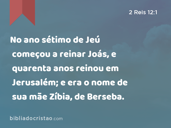 No ano sétimo de Jeú começou a reinar Joás, e quarenta anos reinou em Jerusalém; e era o nome de sua mãe Zíbia, de Berseba. - 2 Reis 12:1