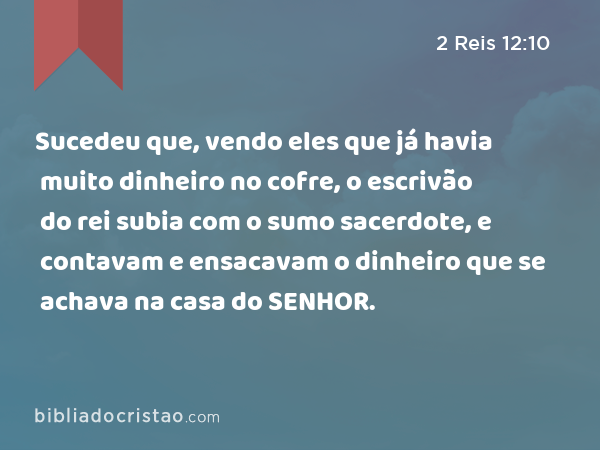 Sucedeu que, vendo eles que já havia muito dinheiro no cofre, o escrivão do rei subia com o sumo sacerdote, e contavam e ensacavam o dinheiro que se achava na casa do SENHOR. - 2 Reis 12:10