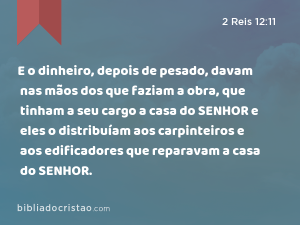 E o dinheiro, depois de pesado, davam nas mãos dos que faziam a obra, que tinham a seu cargo a casa do SENHOR e eles o distribuíam aos carpinteiros e aos edificadores que reparavam a casa do SENHOR. - 2 Reis 12:11