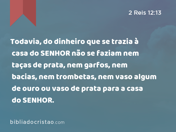 Todavia, do dinheiro que se trazia à casa do SENHOR não se faziam nem taças de prata, nem garfos, nem bacias, nem trombetas, nem vaso algum de ouro ou vaso de prata para a casa do SENHOR. - 2 Reis 12:13