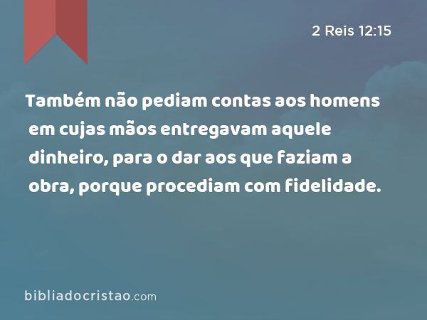 Também não pediam contas aos homens em cujas mãos entregavam aquele dinheiro, para o dar aos que faziam a obra, porque procediam com fidelidade. - 2 Reis 12:15