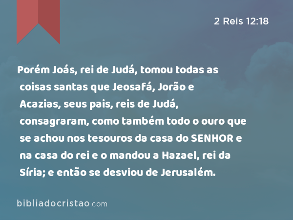 Porém Joás, rei de Judá, tomou todas as coisas santas que Jeosafá, Jorão e Acazias, seus pais, reis de Judá, consagraram, como também todo o ouro que se achou nos tesouros da casa do SENHOR e na casa do rei e o mandou a Hazael, rei da Síria; e então se desviou de Jerusalém. - 2 Reis 12:18