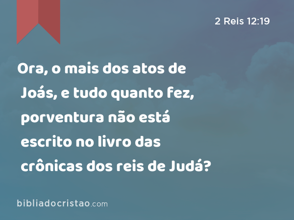 Ora, o mais dos atos de Joás, e tudo quanto fez, porventura não está escrito no livro das crônicas dos reis de Judá? - 2 Reis 12:19