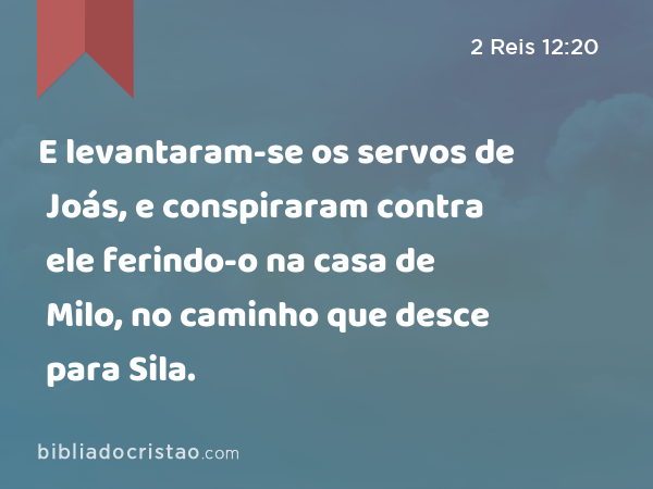 E levantaram-se os servos de Joás, e conspiraram contra ele ferindo-o na casa de Milo, no caminho que desce para Sila. - 2 Reis 12:20