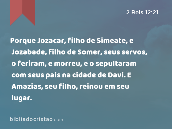 Porque Jozacar, filho de Simeate, e Jozabade, filho de Somer, seus servos, o feriram, e morreu, e o sepultaram com seus pais na cidade de Davi. E Amazias, seu filho, reinou em seu lugar. - 2 Reis 12:21