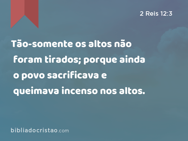 Tão-somente os altos não foram tirados; porque ainda o povo sacrificava e queimava incenso nos altos. - 2 Reis 12:3