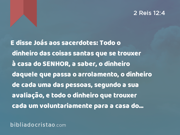 E disse Joás aos sacerdotes: Todo o dinheiro das coisas santas que se trouxer à casa do SENHOR, a saber, o dinheiro daquele que passa o arrolamento, o dinheiro de cada uma das pessoas, segundo a sua avaliação, e todo o dinheiro que trouxer cada um voluntariamente para a casa do SENHOR, - 2 Reis 12:4