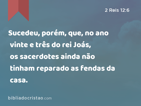 Sucedeu, porém, que, no ano vinte e três do rei Joás, os sacerdotes ainda não tinham reparado as fendas da casa. - 2 Reis 12:6