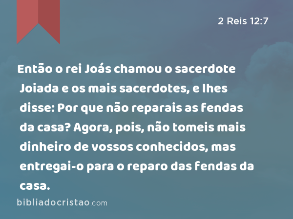 Então o rei Joás chamou o sacerdote Joiada e os mais sacerdotes, e lhes disse: Por que não reparais as fendas da casa? Agora, pois, não tomeis mais dinheiro de vossos conhecidos, mas entregai-o para o reparo das fendas da casa. - 2 Reis 12:7