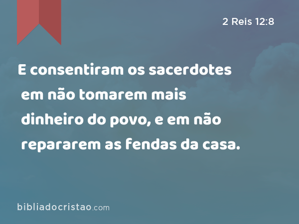 E consentiram os sacerdotes em não tomarem mais dinheiro do povo, e em não repararem as fendas da casa. - 2 Reis 12:8