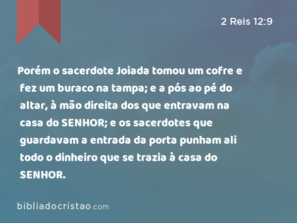 Porém o sacerdote Joiada tomou um cofre e fez um buraco na tampa; e a pós ao pé do altar, à mão direita dos que entravam na casa do SENHOR; e os sacerdotes que guardavam a entrada da porta punham ali todo o dinheiro que se trazia à casa do SENHOR. - 2 Reis 12:9