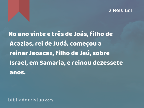 No ano vinte e três de Joás, filho de Acazias, rei de Judá, começou a reinar Jeoacaz, filho de Jeú, sobre Israel, em Samaria, e reinou dezessete anos. - 2 Reis 13:1