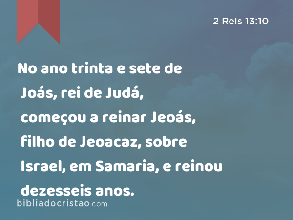 No ano trinta e sete de Joás, rei de Judá, começou a reinar Jeoás, filho de Jeoacaz, sobre Israel, em Samaria, e reinou dezesseis anos. - 2 Reis 13:10