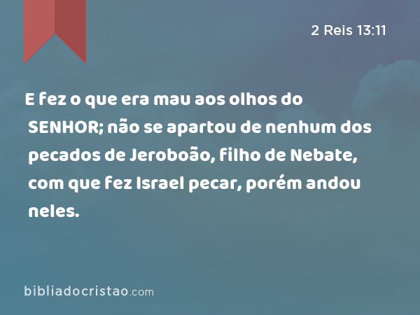 E fez o que era mau aos olhos do SENHOR; não se apartou de nenhum dos pecados de Jeroboão, filho de Nebate, com que fez Israel pecar, porém andou neles. - 2 Reis 13:11