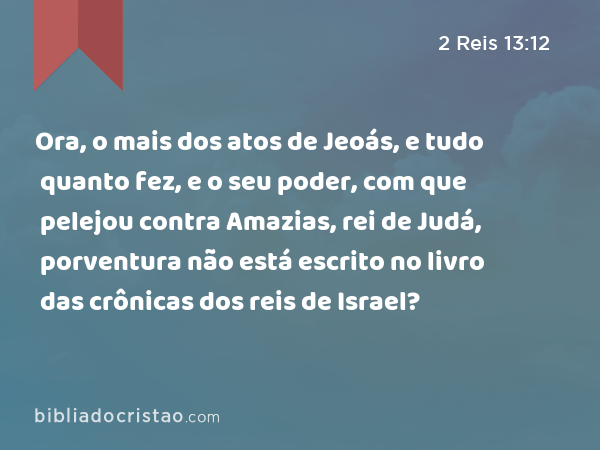 Ora, o mais dos atos de Jeoás, e tudo quanto fez, e o seu poder, com que pelejou contra Amazias, rei de Judá, porventura não está escrito no livro das crônicas dos reis de Israel? - 2 Reis 13:12