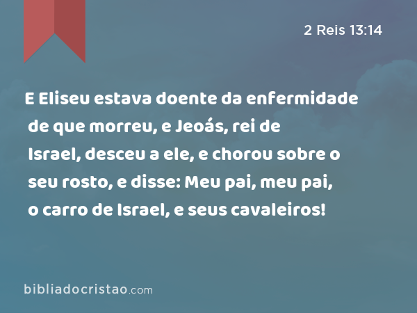 E Eliseu estava doente da enfermidade de que morreu, e Jeoás, rei de Israel, desceu a ele, e chorou sobre o seu rosto, e disse: Meu pai, meu pai, o carro de Israel, e seus cavaleiros! - 2 Reis 13:14