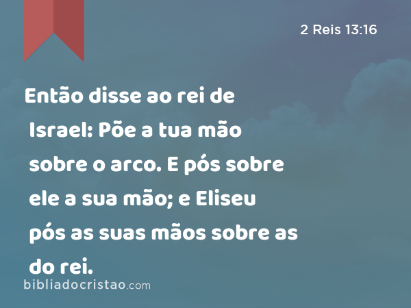 Então disse ao rei de Israel: Põe a tua mão sobre o arco. E pós sobre ele a sua mão; e Eliseu pós as suas mãos sobre as do rei. - 2 Reis 13:16