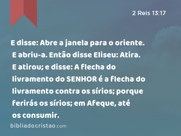 E disse: Abre a janela para o oriente. E abriu-a. Então disse Eliseu: Atira. E atirou; e disse: A flecha do livramento do SENHOR é a flecha do livramento contra os sírios; porque ferirás os sírios; em Afeque, até os consumir. - 2 Reis 13:17