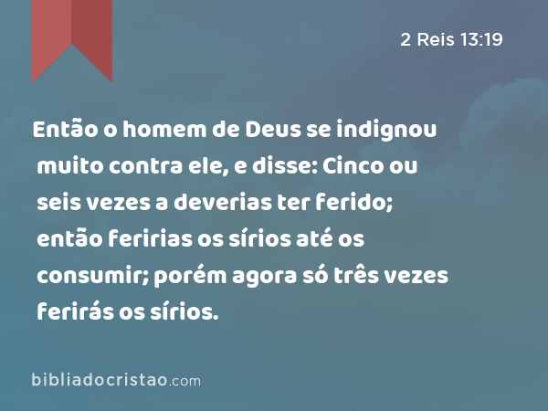 Então o homem de Deus se indignou muito contra ele, e disse: Cinco ou seis vezes a deverias ter ferido; então feririas os sírios até os consumir; porém agora só três vezes ferirás os sírios. - 2 Reis 13:19