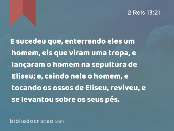 E sucedeu que, enterrando eles um homem, eis que viram uma tropa, e lançaram o homem na sepultura de Eliseu; e, caindo nela o homem, e tocando os ossos de Eliseu, reviveu, e se levantou sobre os seus pés. - 2 Reis 13:21