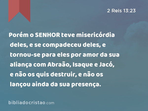 Porém o SENHOR teve misericórdia deles, e se compadeceu deles, e tornou-se para eles por amor da sua aliança com Abraão, Isaque e Jacó, e não os quis destruir, e não os lançou ainda da sua presença. - 2 Reis 13:23