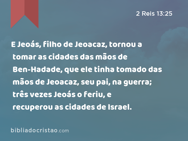 E Jeoás, filho de Jeoacaz, tornou a tomar as cidades das mãos de Ben-Hadade, que ele tinha tomado das mãos de Jeoacaz, seu pai, na guerra; três vezes Jeoás o feriu, e recuperou as cidades de Israel. - 2 Reis 13:25