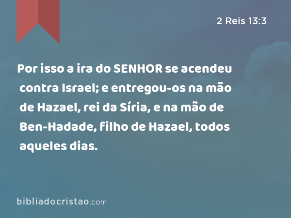 Por isso a ira do SENHOR se acendeu contra Israel; e entregou-os na mão de Hazael, rei da Síria, e na mão de Ben-Hadade, filho de Hazael, todos aqueles dias. - 2 Reis 13:3