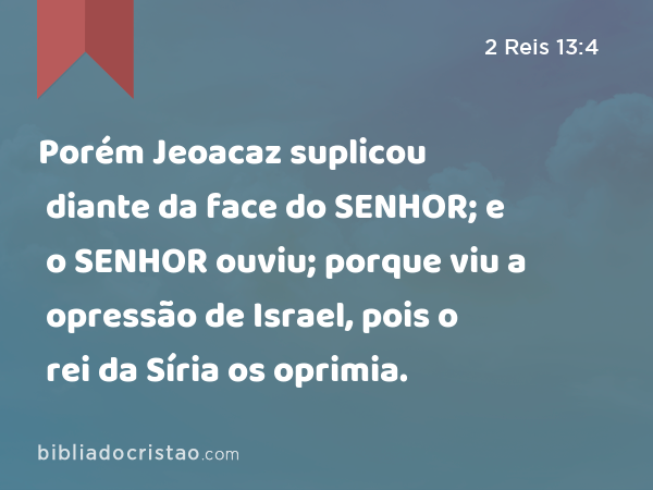 Porém Jeoacaz suplicou diante da face do SENHOR; e o SENHOR ouviu; porque viu a opressão de Israel, pois o rei da Síria os oprimia. - 2 Reis 13:4