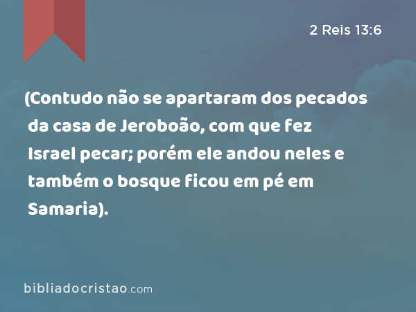 (Contudo não se apartaram dos pecados da casa de Jeroboão, com que fez Israel pecar; porém ele andou neles e também o bosque ficou em pé em Samaria). - 2 Reis 13:6