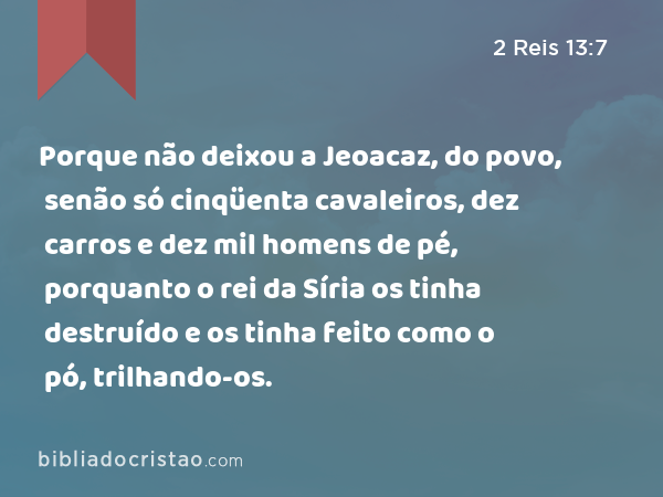 Porque não deixou a Jeoacaz, do povo, senão só cinqüenta cavaleiros, dez carros e dez mil homens de pé, porquanto o rei da Síria os tinha destruído e os tinha feito como o pó, trilhando-os. - 2 Reis 13:7