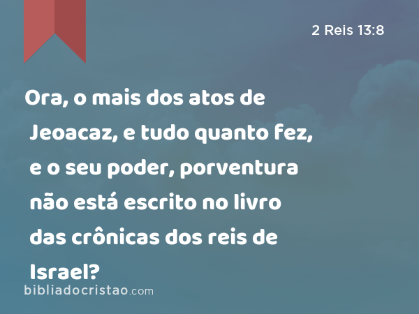 Ora, o mais dos atos de Jeoacaz, e tudo quanto fez, e o seu poder, porventura não está escrito no livro das crônicas dos reis de Israel? - 2 Reis 13:8