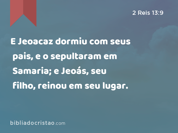 E Jeoacaz dormiu com seus pais, e o sepultaram em Samaria; e Jeoás, seu filho, reinou em seu lugar. - 2 Reis 13:9