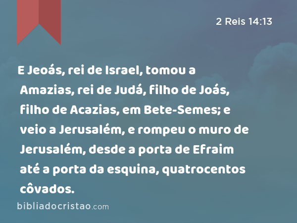 E Jeoás, rei de Israel, tomou a Amazias, rei de Judá, filho de Joás, filho de Acazias, em Bete-Semes; e veio a Jerusalém, e rompeu o muro de Jerusalém, desde a porta de Efraim até a porta da esquina, quatrocentos côvados. - 2 Reis 14:13